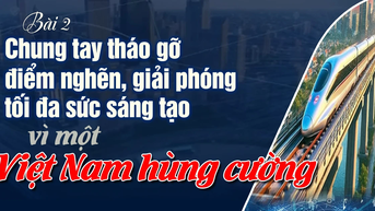 Bài 2: Chung tay tháo gỡ điểm nghẽn, giải phóng tối đa sức sáng tạo vì một Việt Nam hùng cường